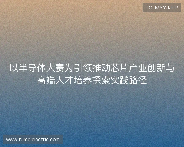 以半导体大赛为引领推动芯片产业创新与高端人才培养探索实践路径 以半导体大赛为引领推动芯片产业创新与高端人才培养探索实践路径